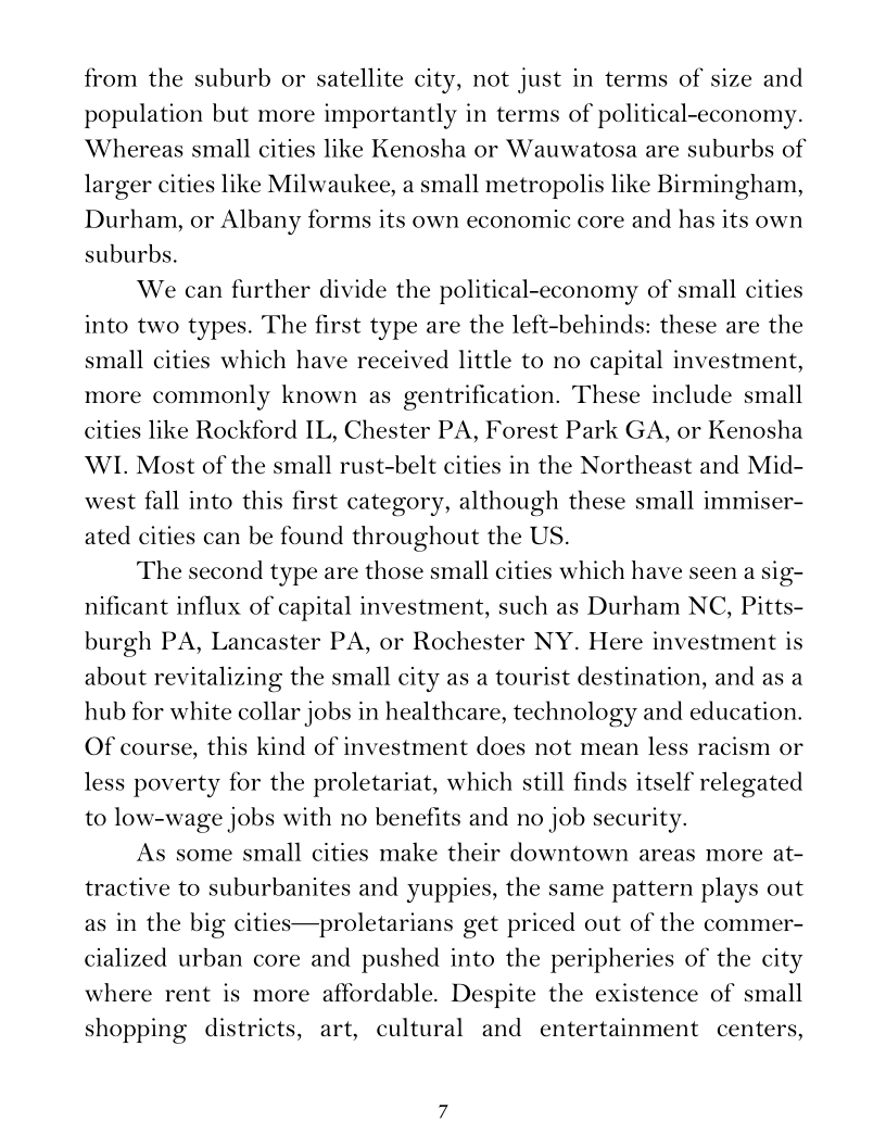 from the suburb or satellite city, not just in terms of size and
population but more importantly in terms of political-economy.
Whereas small cities like Kenosha or Wauwatosa are suburbs of
larger cities like Milwaukee, a small metropolis like Birmingham,
Durham, or Albany forms its own economic core and has its own
suburbs.

We can further divide the political-economy of small cities
into two types. The first type are the left-behinds: these are the
small cities which have received little to no capital investment,
more commonly known as gentrification. These include small
cities like Rockford IL, Chester PA, Forest Park GA, or Kenosha
WIL. Most of the small rust-belt cities in the Northeast and Mid-
west fall into this first category, although these small immiser-
ated cities can be found throughout the US.

The second type are those small cities which have seen a sig-
nificant influx of capital investment, such as Durham NC, Pitts-
burgh PA, Lancaster PA, or Rochester NY. Here investment is
about revitalizing the small city as a tourist destination, and as a
hub for white collar jobs in healthcare, technology and education.
Of course, this kind of investment does not mean less racism or
less poverty for the proletariat, which still finds itself relegated
to low-wage jobs with no benefits and no job security.

As some small cities make their downtown areas more at-
tractive to suburbanites and yuppies, the same pattern plays out
as in the big cities—proletarians get priced out of the commer-
cialized urban core and pushed into the peripheries of the city
where rent is more affordable. Despite the existence of small
shopping districts, art, cultural and entertainment centers,

 

